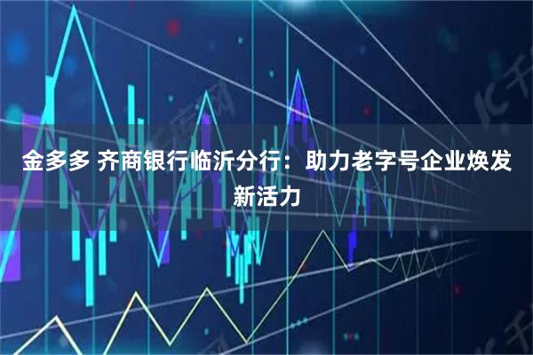 金多多 齐商银行临沂分行：助力老字号企业焕发新活力