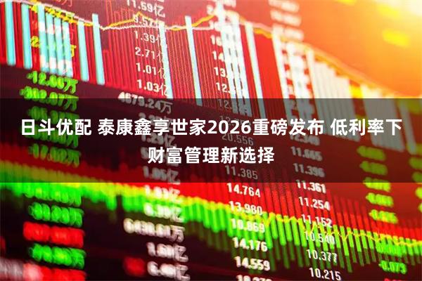 日斗优配 泰康鑫享世家2026重磅发布 低利率下财富管理新选择