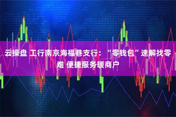 云操盘 工行南京海福巷支行：“零钱包”速解找零难 便捷服务暖商户