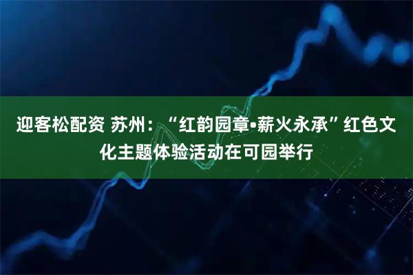 迎客松配资 苏州：“红韵园章•薪火永承”红色文化主题体验活动在可园举行