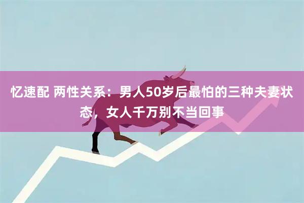 忆速配 两性关系：男人50岁后最怕的三种夫妻状态，女人千万别不当回事