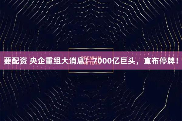要配资 央企重组大消息！7000亿巨头，宣布停牌！