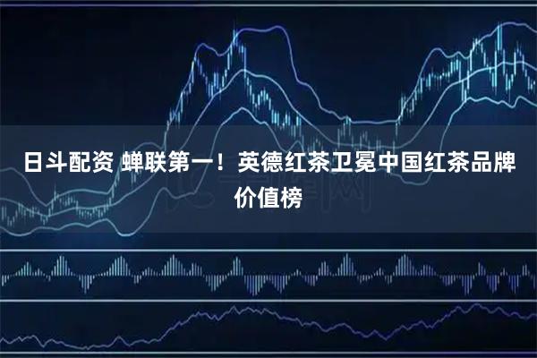 日斗配资 蝉联第一！英德红茶卫冕中国红茶品牌价值榜