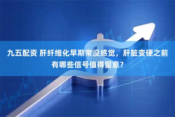 九五配资 肝纤维化早期常没感觉，肝脏变硬之前有哪些信号值得留意？