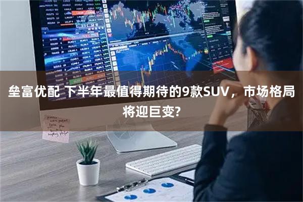 垒富优配 下半年最值得期待的9款SUV，市场格局将迎巨变?