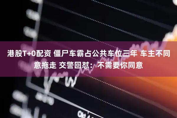 港股T+0配资 僵尸车霸占公共车位三年 车主不同意拖走 交警回怼：不需要你同意